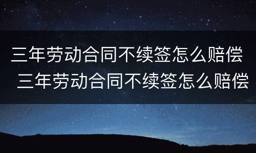 三年劳动合同不续签怎么赔偿 三年劳动合同不续签怎么赔偿的
