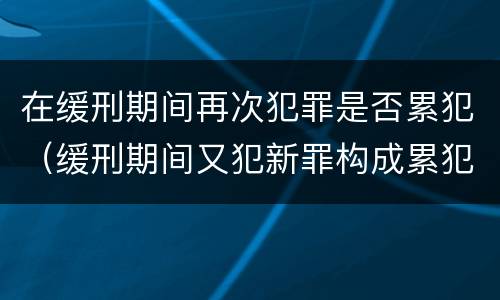 在缓刑期间再次犯罪是否累犯（缓刑期间又犯新罪构成累犯吗）