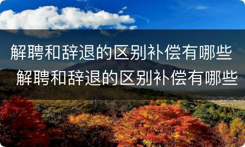 解聘和辞退的区别补偿有哪些 解聘和辞退的区别补偿有哪些标准