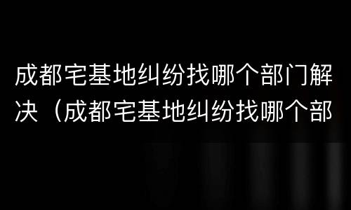 成都宅基地纠纷找哪个部门解决（成都宅基地纠纷找哪个部门解决最有效）