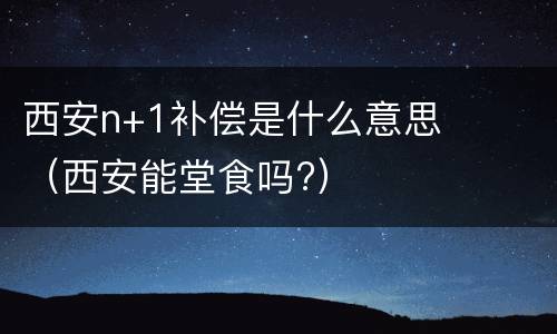 西安n+1补偿是什么意思（西安能堂食吗?）