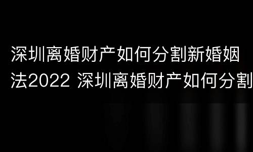 深圳离婚财产如何分割新婚姻法2022 深圳离婚财产如何分割新婚姻法2022规定