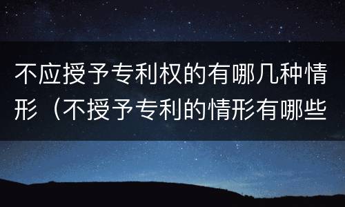 不应授予专利权的有哪几种情形（不授予专利的情形有哪些）