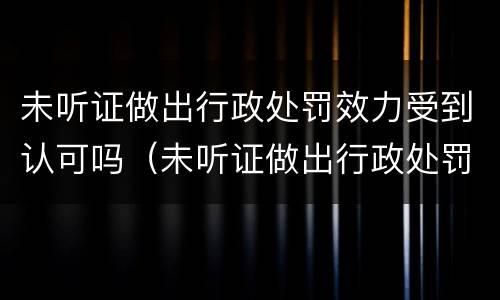 未听证做出行政处罚效力受到认可吗（未听证做出行政处罚效力受到认可吗）