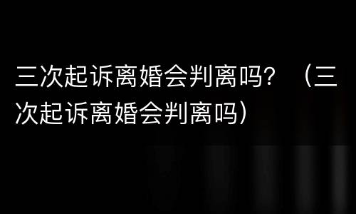 三次起诉离婚会判离吗？（三次起诉离婚会判离吗）
