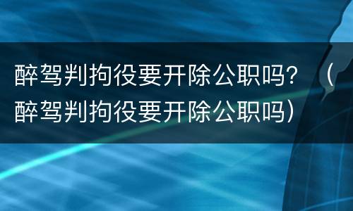 醉驾判拘役要开除公职吗？（醉驾判拘役要开除公职吗）