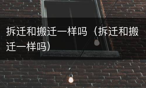 拆迁和搬迁一样吗（拆迁和搬迁一样吗）