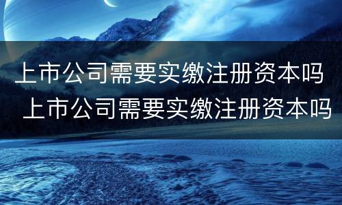 上市公司需要实缴注册资本吗 上市公司需要实缴注册资本吗