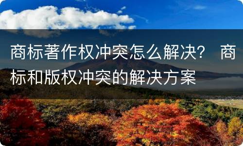 商标著作权冲突怎么解决？ 商标和版权冲突的解决方案