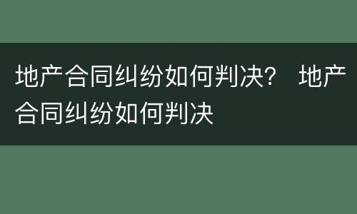 地产合同纠纷如何判决？ 地产合同纠纷如何判决