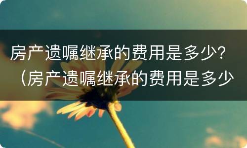 房产遗嘱继承的费用是多少？（房产遗嘱继承的费用是多少钱）