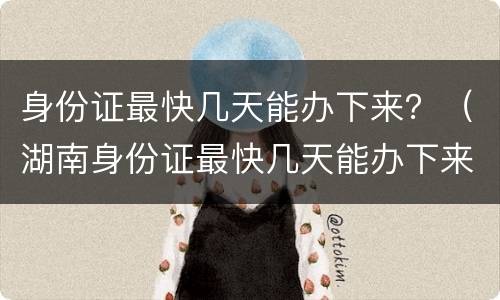 身份证最快几天能办下来？（湖南身份证最快几天能办下来）