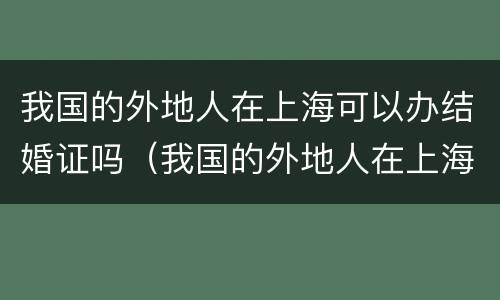 我国的外地人在上海可以办结婚证吗（我国的外地人在上海可以办结婚证吗要多少钱）