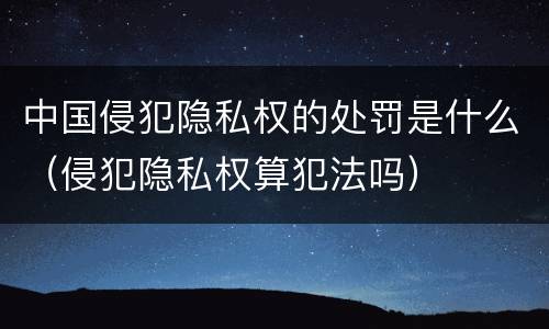 中国侵犯隐私权的处罚是什么（侵犯隐私权算犯法吗）