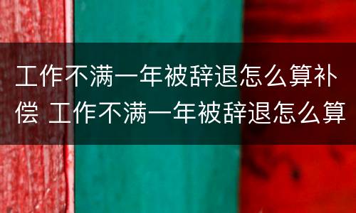 工作不满一年被辞退怎么算补偿 工作不满一年被辞退怎么算补偿,标准怎么算