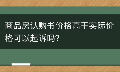 商品房认购书价格高于实际价格可以起诉吗？