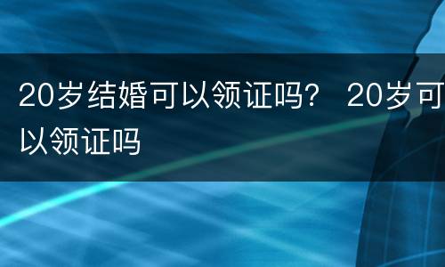 20岁结婚可以领证吗？ 20岁可以领证吗