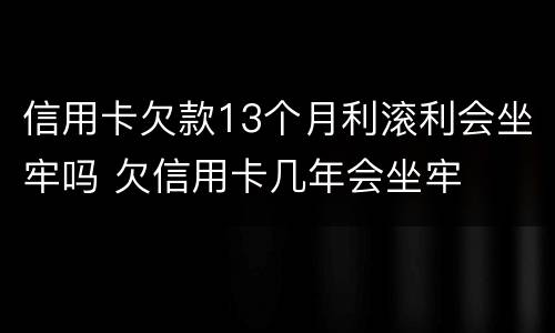 信用卡欠款13个月利滚利会坐牢吗 欠信用卡几年会坐牢