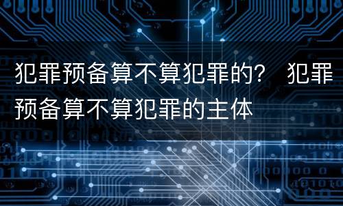 犯罪预备算不算犯罪的？ 犯罪预备算不算犯罪的主体