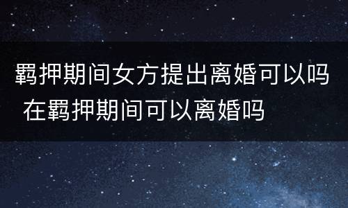 羁押期间女方提出离婚可以吗 在羁押期间可以离婚吗