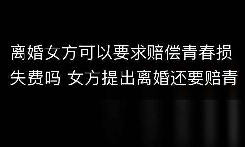 离婚女方可以要求赔偿青春损失费吗 女方提出离婚还要赔青春损失费吗
