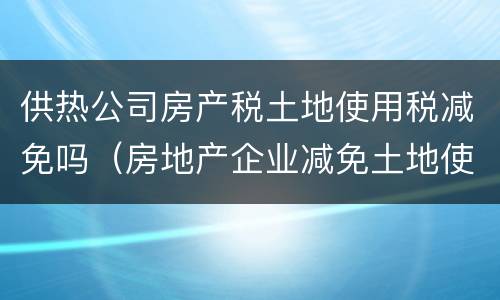 供热公司房产税土地使用税减免吗（房地产企业减免土地使用税）