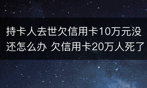 持卡人去世欠信用卡10万元没还怎么办 欠信用卡20万人死了还用还吗