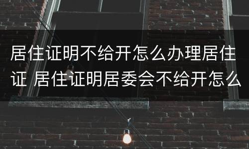 居住证明不给开怎么办理居住证 居住证明居委会不给开怎么办