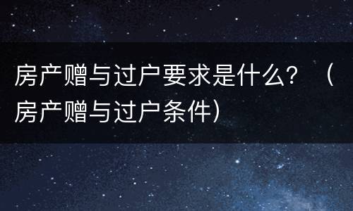 房产赠与过户要求是什么？（房产赠与过户条件）