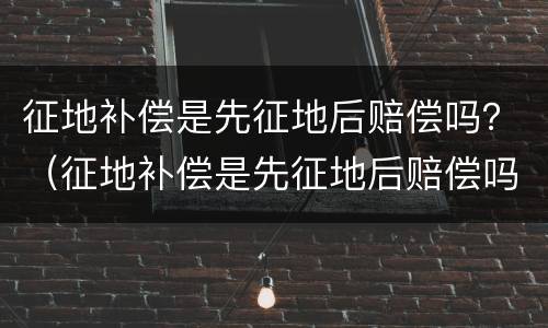 征地补偿是先征地后赔偿吗？（征地补偿是先征地后赔偿吗为什么）