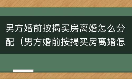 男方婚前按揭买房离婚怎么分配（男方婚前按揭买房离婚怎么分配的）