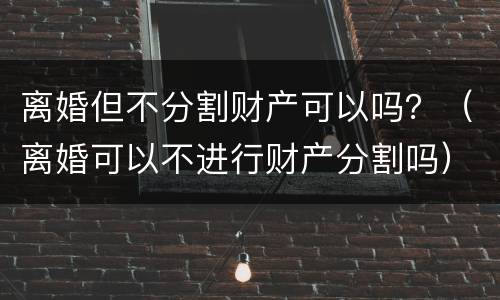 离婚但不分割财产可以吗？（离婚可以不进行财产分割吗）