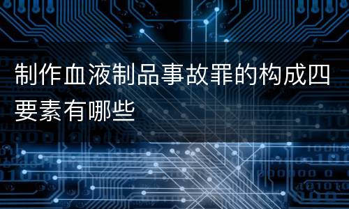 制作血液制品事故罪的构成四要素有哪些