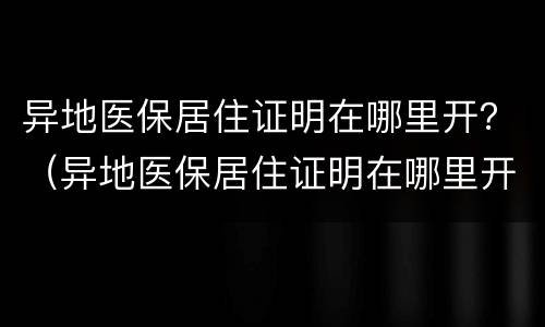 异地医保居住证明在哪里开？（异地医保居住证明在哪里开具）