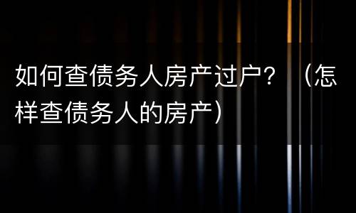 如何查债务人房产过户？（怎样查债务人的房产）