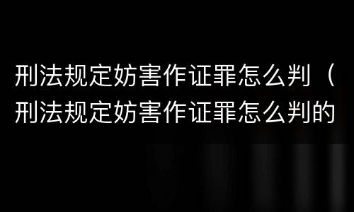 刑法规定妨害作证罪怎么判（刑法规定妨害作证罪怎么判的）