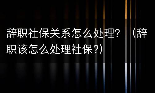 辞职社保关系怎么处理？（辞职该怎么处理社保?）