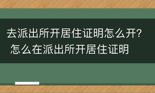 去派出所开居住证明怎么开？ 怎么在派出所开居住证明