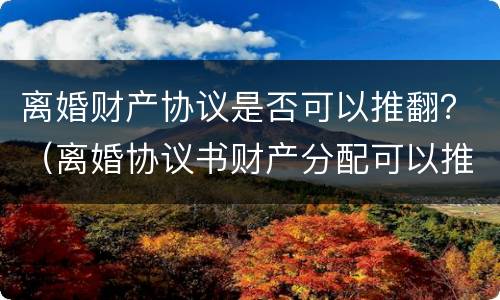 离婚财产协议是否可以推翻？（离婚协议书财产分配可以推翻吗）