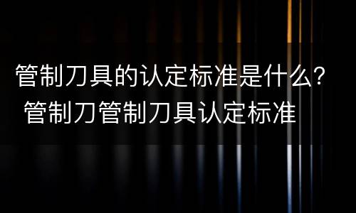 管制刀具的认定标准是什么？ 管制刀管制刀具认定标准
