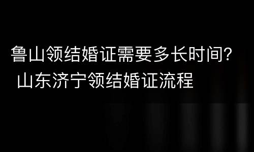 鲁山领结婚证需要多长时间？ 山东济宁领结婚证流程