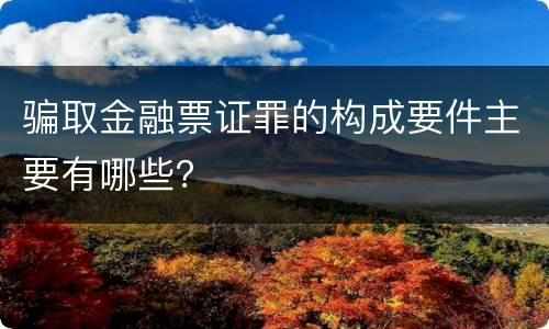 骗取金融票证罪的构成要件主要有哪些？