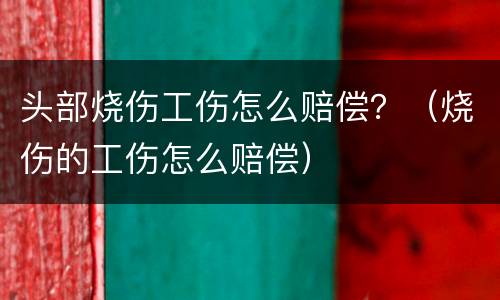 头部烧伤工伤怎么赔偿？（烧伤的工伤怎么赔偿）