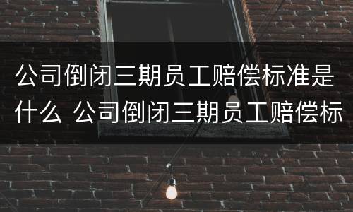 公司倒闭三期员工赔偿标准是什么 公司倒闭三期员工赔偿标准是什么呢