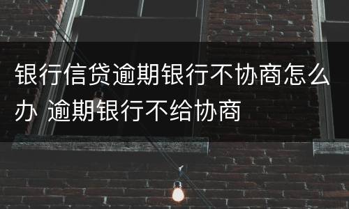 银行信贷逾期银行不协商怎么办 逾期银行不给协商