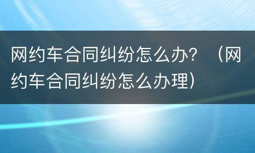 网约车合同纠纷怎么办？（网约车合同纠纷怎么办理）