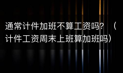 通常计件加班不算工资吗？（计件工资周末上班算加班吗）