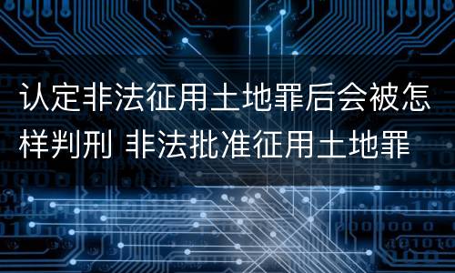 认定非法征用土地罪后会被怎样判刑 非法批准征用土地罪