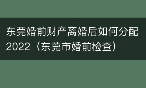 东莞婚前财产离婚后如何分配2022（东莞市婚前检查）