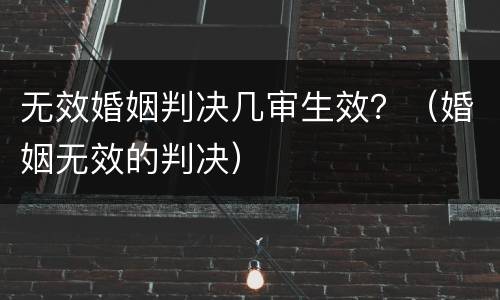 无效婚姻判决几审生效？（婚姻无效的判决）